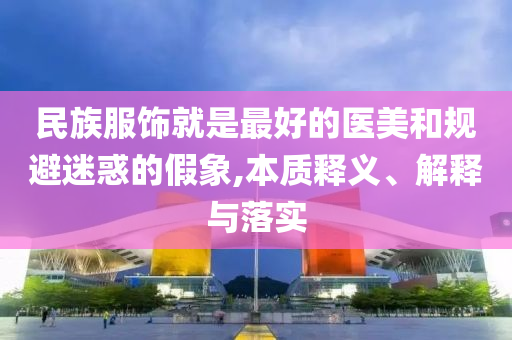 民族服飾就是最好的醫(yī)美和規(guī)避迷惑的假象,本質釋義、解釋與落實