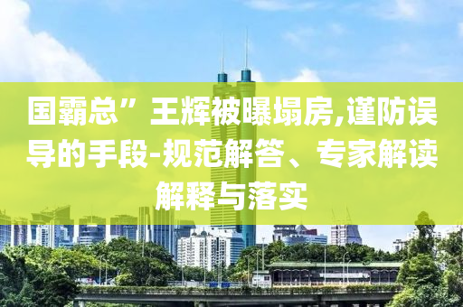 國(guó)霸總”王輝被曝塌房,謹(jǐn)防誤導(dǎo)的手段-規(guī)范解答、專家解讀解釋與落實(shí)