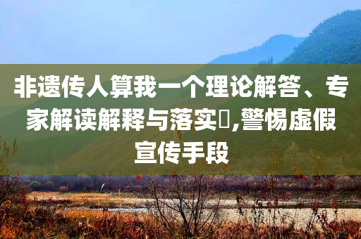 非遺傳人算我一個理論解答、專家解讀解釋與落實?,警惕虛假宣傳手段