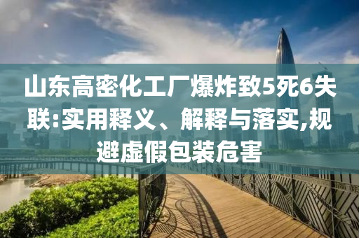 山東高密化工廠爆炸致5死6失聯(lián):實用釋義、解釋與落實,規(guī)避虛假包裝危害
