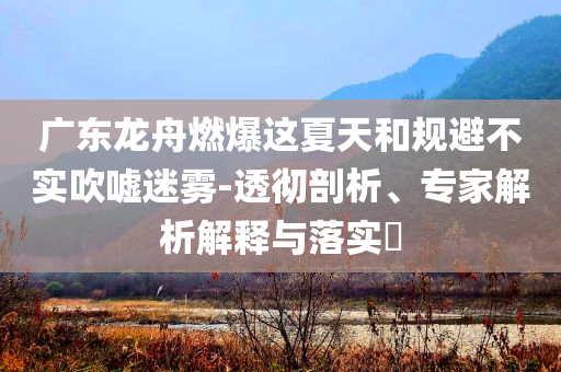 廣東龍舟燃爆這夏天和規(guī)避不實(shí)吹噓迷霧-透徹剖析、專(zhuān)家解析解釋與落實(shí)?