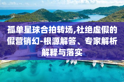 孤單星球合拍轉(zhuǎn)場(chǎng),杜絕虛假的假營銷幻-根源解答、專家解析解釋與落實(shí)
