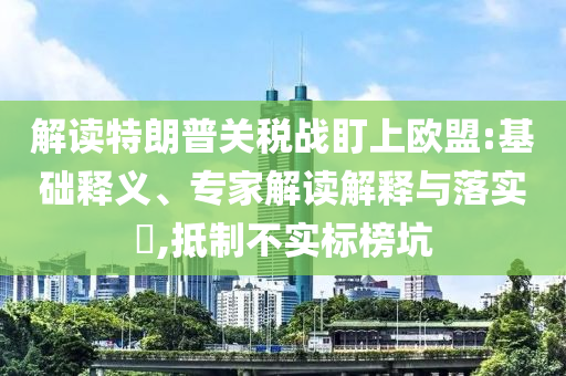 解讀特朗普關(guān)稅戰(zhàn)盯上歐盟:基礎(chǔ)釋義、專家解讀解釋與落實?,抵制不實標(biāo)榜坑