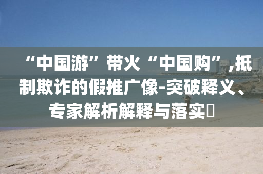 “中國游”帶火“中國購”,抵制欺詐的假推廣像-突破釋義、專家解析解釋與落實?