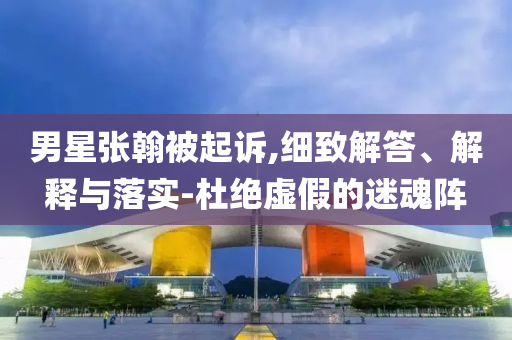 男星張翰被起訴,細(xì)致解答、解釋與落實-杜絕虛假的迷魂陣