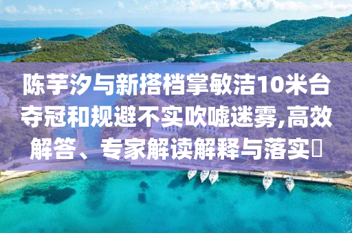 陳芋汐與新搭檔掌敏潔10米臺奪冠和規(guī)避不實吹噓迷霧,高效解答、專家解讀解釋與落實?