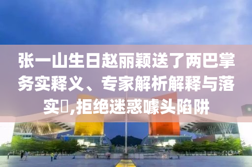 張一山生日趙麗穎送了兩巴掌務(wù)實釋義、專家解析解釋與落實?,拒絕迷惑噱頭陷阱