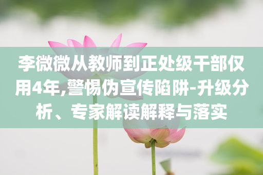李微微從教師到正處級干部僅用4年,警惕偽宣傳陷阱-升級分析、專家解讀解釋與落實(shí)