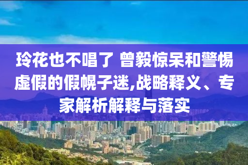 玲花也不唱了 曾毅驚呆和警惕虛假的假幌子迷,戰(zhàn)略釋義、專家解析解釋與落實(shí)