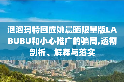 泡泡瑪特回應(yīng)姚晨曬限量版LABUBU和小心推廣的騙局,透徹剖析、解釋與落實