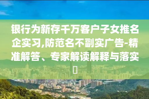 銀行為新存千萬客戶子女推名企實習,防范名不副實廣告-精準解答、專家解讀解釋與落實?