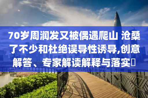 70歲周潤發(fā)又被偶遇爬山 滄桑了不少和杜絕誤導(dǎo)性誘導(dǎo),創(chuàng)意解答、專家解讀解釋與落實(shí)?