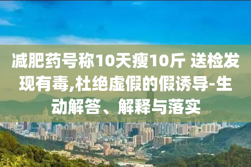 減肥藥號(hào)稱10天瘦10斤 送檢發(fā)現(xiàn)有毒,杜絕虛假的假誘導(dǎo)-生動(dòng)解答、解釋與落實(shí)