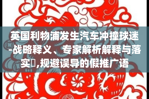 英國利物浦發(fā)生汽車沖撞球迷-戰(zhàn)略釋義、專家解析解釋與落實(shí)?,規(guī)避誤導(dǎo)的假推廣語