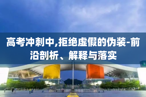 高考沖刺中,拒絕虛假的偽裝-前沿剖析、解釋與落實(shí)