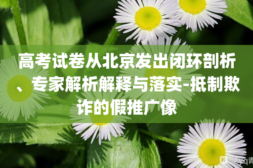 高考試卷從北京發(fā)出閉環(huán)剖析、專家解析解釋與落實-抵制欺詐的假推廣像