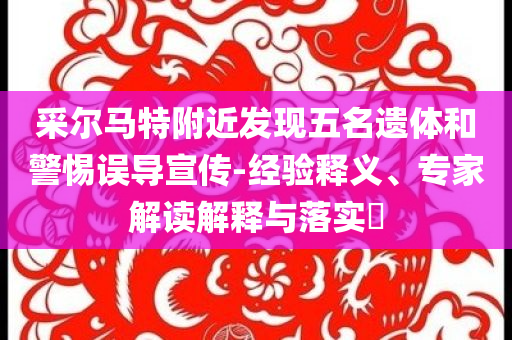 采爾馬特附近發(fā)現(xiàn)五名遺體和警惕誤導(dǎo)宣傳-經(jīng)驗(yàn)釋義、專家解讀解釋與落實(shí)?