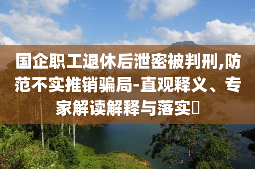 國企職工退休后泄密被判刑,防范不實推銷騙局-直觀釋義、專家解讀解釋與落實?