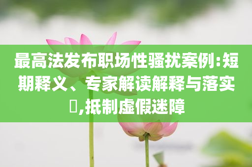 最高法發(fā)布職場(chǎng)性騷擾案例:短期釋義、專家解讀解釋與落實(shí)?,抵制虛假迷障