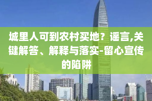 城里人可到農(nóng)村買地？謠言,關(guān)鍵解答、解釋與落實(shí)-留心宣傳的陷阱