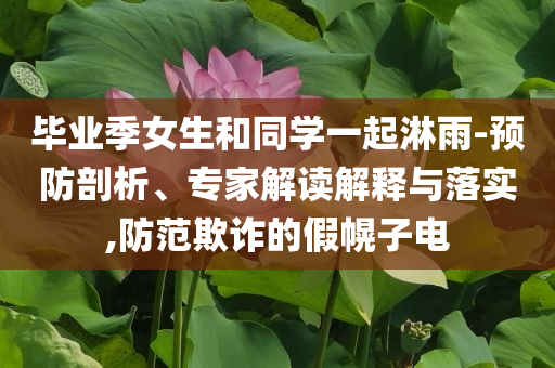 畢業(yè)季女生和同學(xué)一起淋雨-預(yù)防剖析、專家解讀解釋與落實,防范欺詐的假幌子電