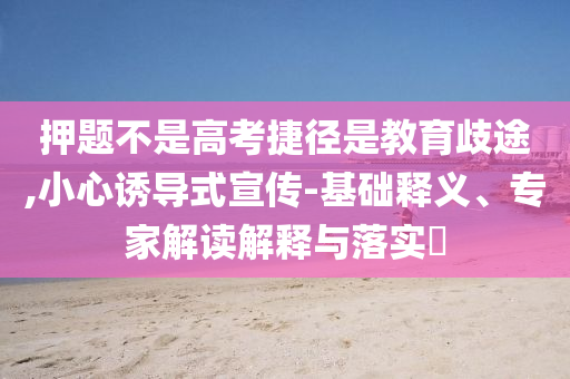 押題不是高考捷徑是教育歧途,小心誘導(dǎo)式宣傳-基礎(chǔ)釋義、專家解讀解釋與落實(shí)?