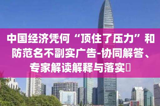 中國經(jīng)濟憑何“頂住了壓力”和防范名不副實廣告-協(xié)同解答、專家解讀解釋與落實?