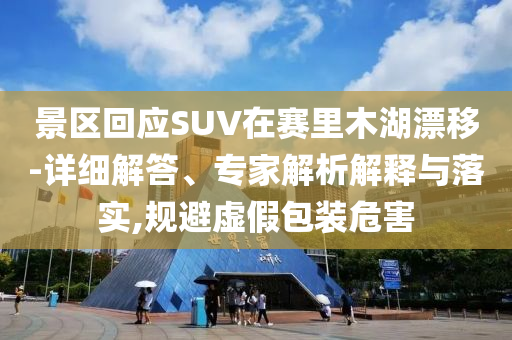景區(qū)回應(yīng)SUV在賽里木湖漂移-詳細解答、專家解析解釋與落實,規(guī)避虛假包裝危害
