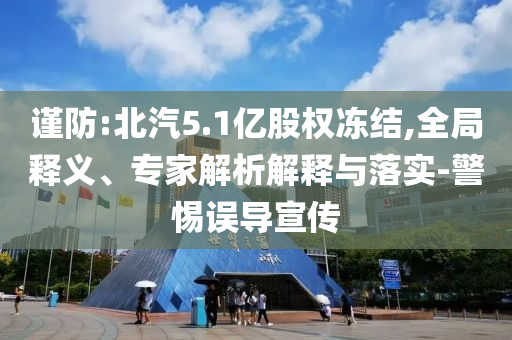 謹防:北汽5.1億股權(quán)凍結(jié),全局釋義、專家解析解釋與落實-警惕誤導(dǎo)宣傳