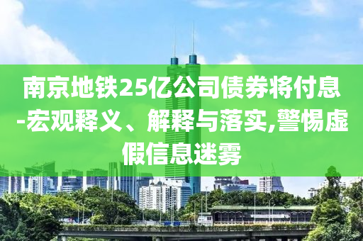 南京地鐵25億公司債券將付息-宏觀釋義、解釋與落實,警惕虛假信息迷霧
