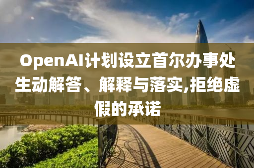 OpenAI計(jì)劃設(shè)立首爾辦事處生動(dòng)解答、解釋與落實(shí),拒絕虛假的承諾