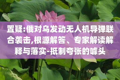 置疑:俄對(duì)烏發(fā)動(dòng)無(wú)人機(jī)導(dǎo)彈聯(lián)合襲擊,根源解答、專家解讀解釋與落實(shí)-抵制夸張的噱頭
