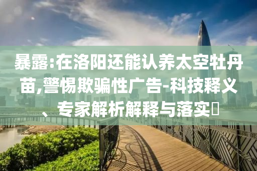 暴露:在洛陽還能認養(yǎng)太空牡丹苗,警惕欺騙性廣告-科技釋義、專家解析解釋與落實?