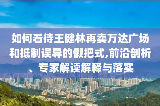 如何看待王健林再賣萬(wàn)達(dá)廣場(chǎng)和抵制誤導(dǎo)的假把式,前沿剖析、專家解讀解釋與落實(shí)