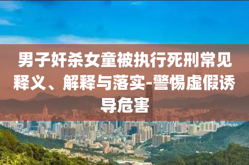 男子奸殺女童被執(zhí)行死刑常見釋義、解釋與落實-警惕虛假誘導(dǎo)危害