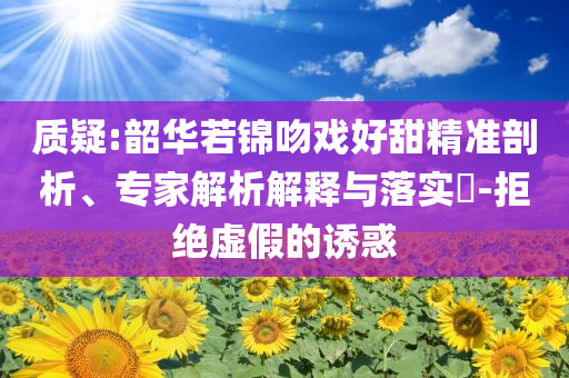 質(zhì)疑:韶華若錦吻戲好甜精準(zhǔn)剖析、專家解析解釋與落實(shí)?-拒絕虛假的誘惑