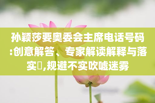 孫穎莎要奧委會主席電話號碼:創(chuàng)意解答、專家解讀解釋與落實?,規(guī)避不實吹噓迷霧