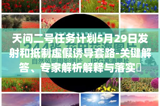 天問二號任務(wù)計劃5月29日發(fā)射和抵制虛假誘導(dǎo)套路-關(guān)鍵解答、專家解析解釋與落實?
