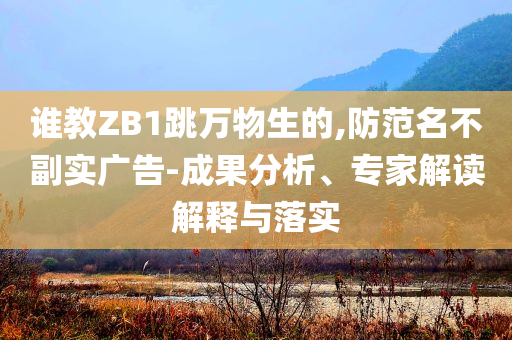 誰教ZB1跳萬物生的,防范名不副實(shí)廣告-成果分析、專家解讀解釋與落實(shí)
