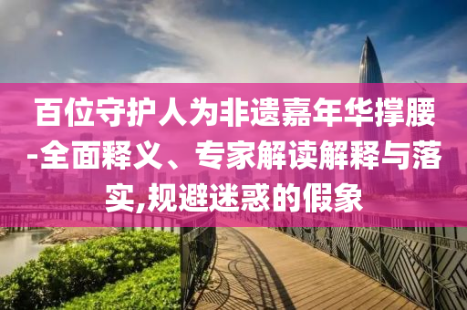 百位守護(hù)人為非遺嘉年華撐腰-全面釋義、專家解讀解釋與落實(shí),規(guī)避迷惑的假象
