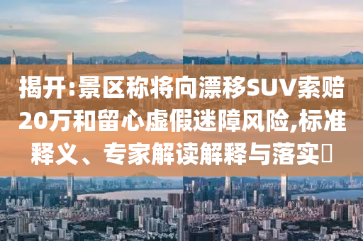 揭開:景區(qū)稱將向漂移SUV索賠20萬和留心虛假迷障風(fēng)險(xiǎn),標(biāo)準(zhǔn)釋義、專家解讀解釋與落實(shí)?