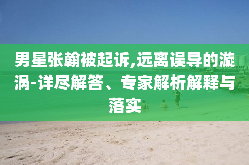 男星張翰被起訴,遠(yuǎn)離誤導(dǎo)的漩渦-詳盡解答、專家解析解釋與落實(shí)