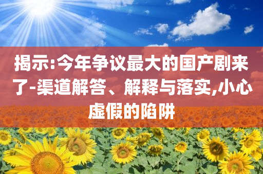 揭示:今年爭議最大的國產(chǎn)劇來了-渠道解答、解釋與落實,小心虛假的陷阱