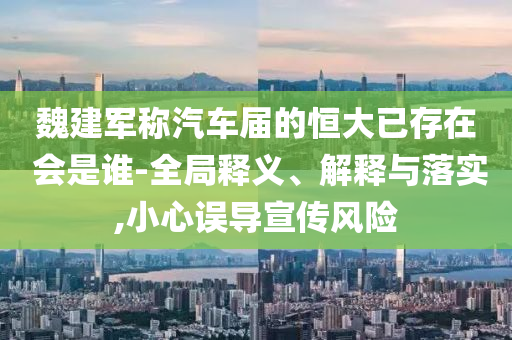 魏建軍稱(chēng)汽車(chē)屆的恒大已存在 會(huì)是誰(shuí)-全局釋義、解釋與落實(shí),小心誤導(dǎo)宣傳風(fēng)險(xiǎn)
