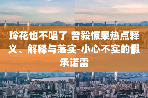 玲花也不唱了 曾毅驚呆熱點釋義、解釋與落實-小心不實的假承諾雷