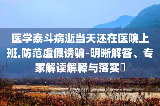醫(yī)學泰斗病逝當天還在醫(yī)院上班,防范虛假誘騙-明晰解答、專家解讀解釋與落實?