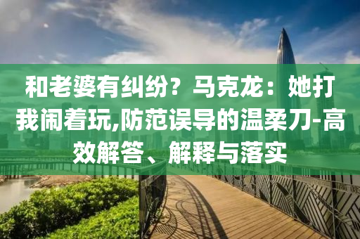 和老婆有糾紛？馬克龍：她打我鬧著玩,防范誤導(dǎo)的溫柔刀-高效解答、解釋與落實