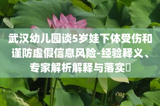 武漢幼兒園談5歲娃下體受傷和謹(jǐn)防虛假信息風(fēng)險-經(jīng)驗釋義、專家解析解釋與落實?