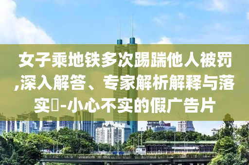 女子乘地鐵多次踢踹他人被罰,深入解答、專家解析解釋與落實?-小心不實的假廣告片