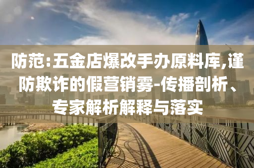 防范:五金店爆改手辦原料庫(kù),謹(jǐn)防欺詐的假營(yíng)銷霧-傳播剖析、專家解析解釋與落實(shí)